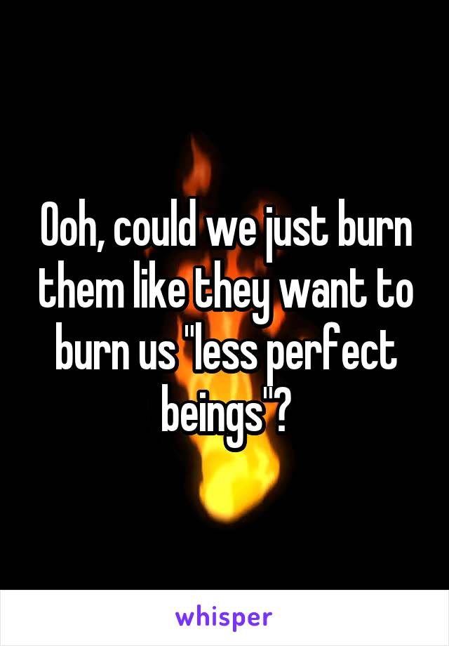 Ooh, could we just burn them like they want to burn us "less perfect beings"?