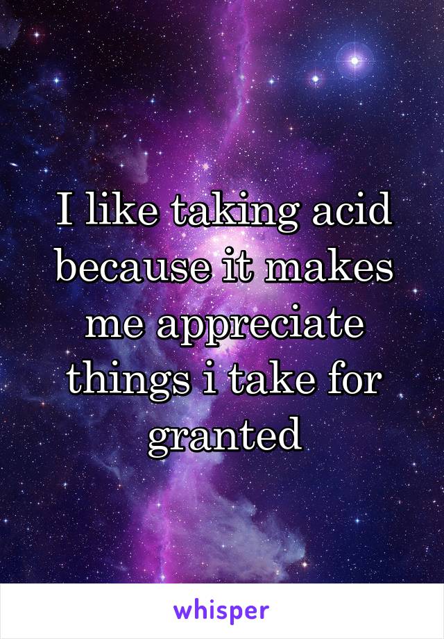 I like taking acid because it makes me appreciate things i take for granted