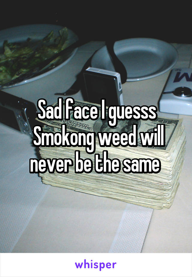 Sad face I guesss
 Smokong weed will never be the same 
