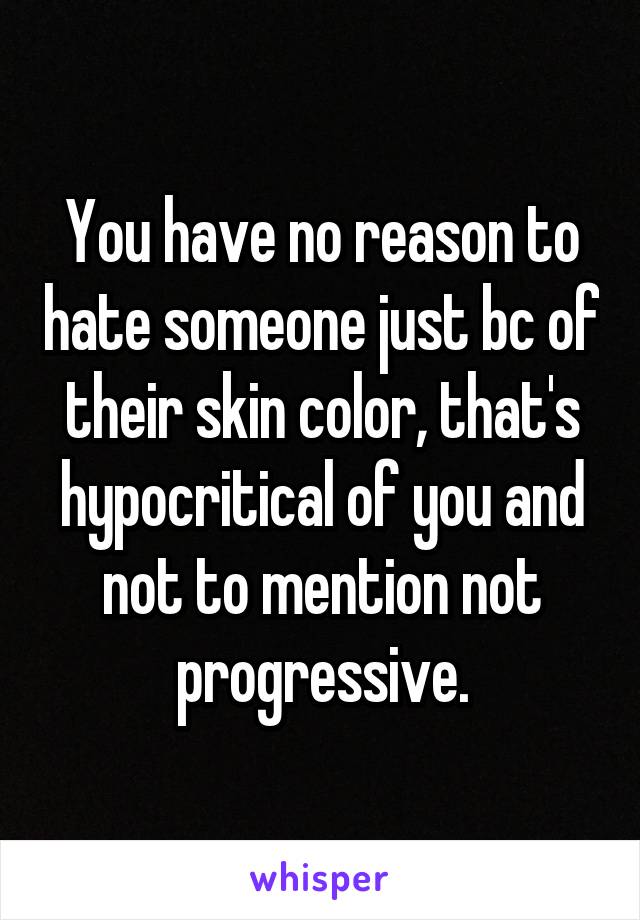 You have no reason to hate someone just bc of their skin color, that's hypocritical of you and not to mention not progressive.