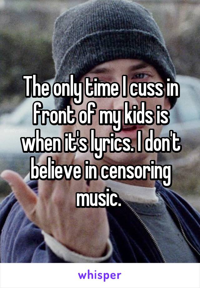 The only time I cuss in front of my kids is when it's lyrics. I don't believe in censoring music. 
