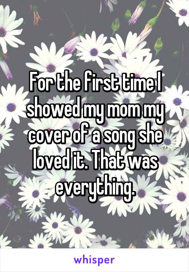 For the first time I showed my mom my cover of a song she loved it. That was everything.
