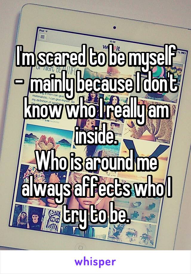 I'm scared to be myself -  mainly because I don't know who I really am inside.
Who is around me always affects who I try to be.