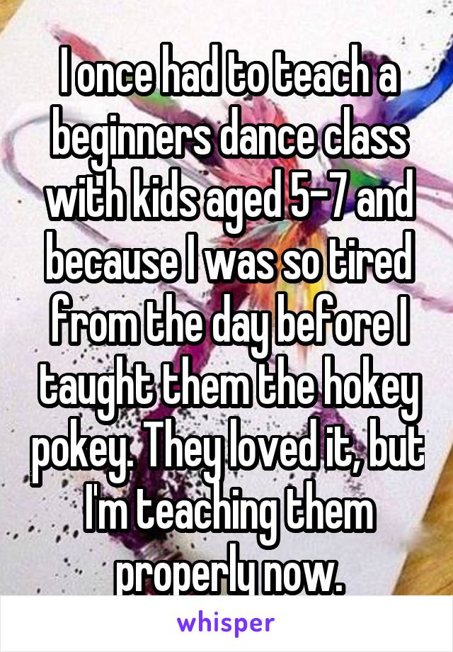I once had to teach a beginners dance class with kids aged 5-7 and because I was so tired from the day before I taught them the hokey pokey. They loved it, but I'm teaching them properly now.