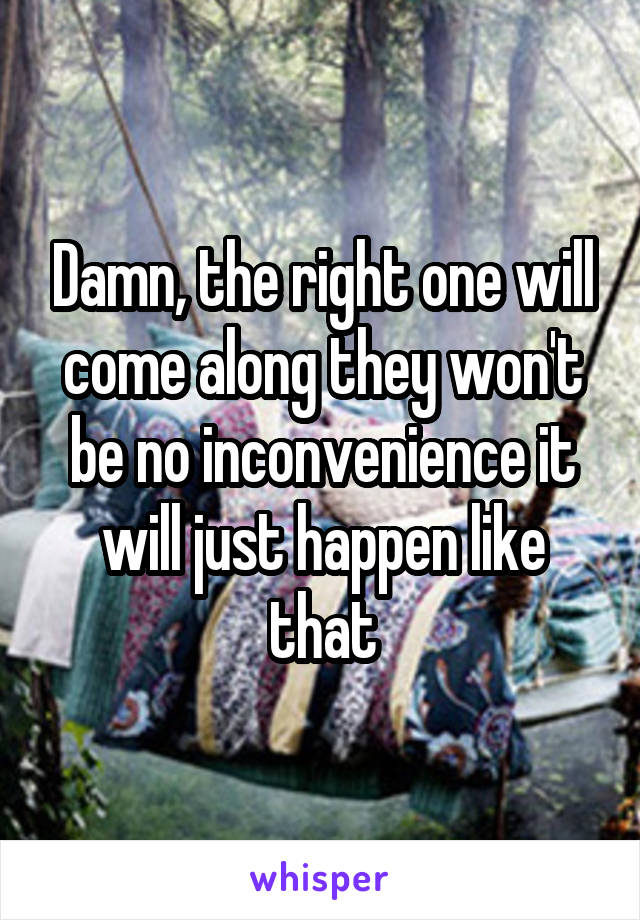 Damn, the right one will come along they won't be no inconvenience it will just happen like that