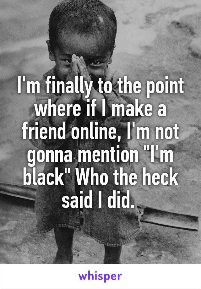 I'm finally to the point where if I make a friend online, I'm not gonna mention "I'm black" Who the heck said I did. 