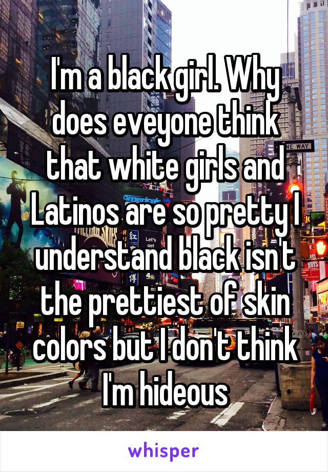I'm a black girl. Why does eveyone think that white girls and Latinos are so pretty I understand black isn't the prettiest of skin colors but I don't think I'm hideous