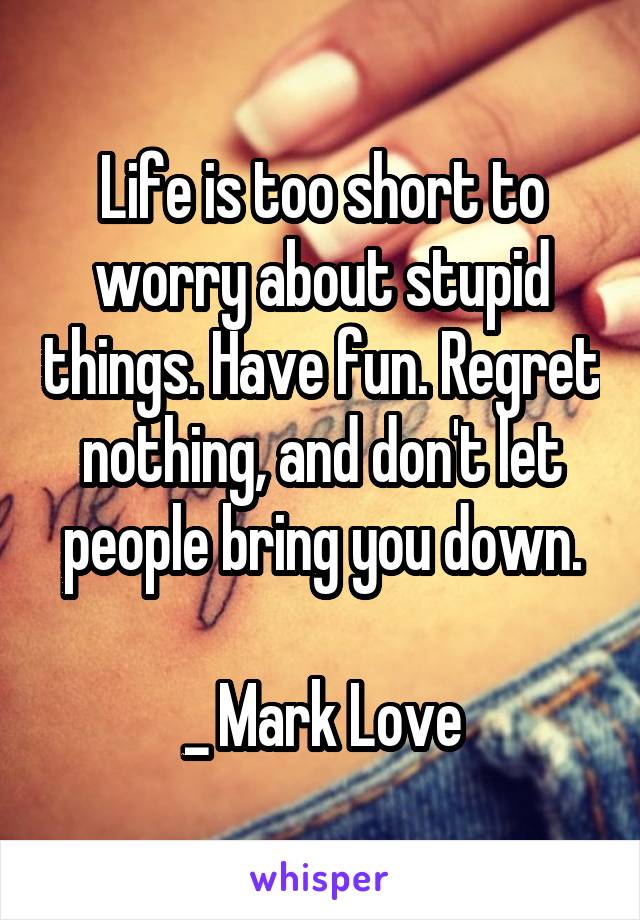 Life is too short to worry about stupid things. Have fun. Regret nothing, and don't let people bring you down.

_ Mark Love