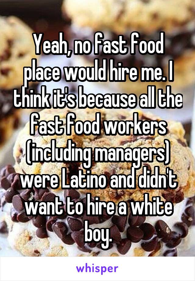 Yeah, no fast food place would hire me. I think it's because all the fast food workers (including managers) were Latino and didn't want to hire a white boy.
