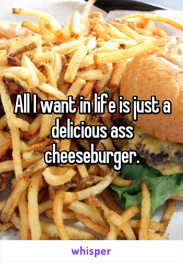 All I want in life is just a delicious ass cheeseburger.