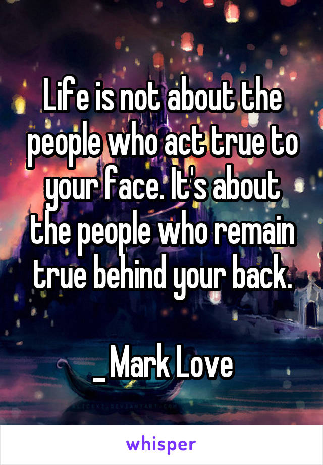 Life is not about the people who act true to your face. It's about the people who remain true behind your back.

_ Mark Love