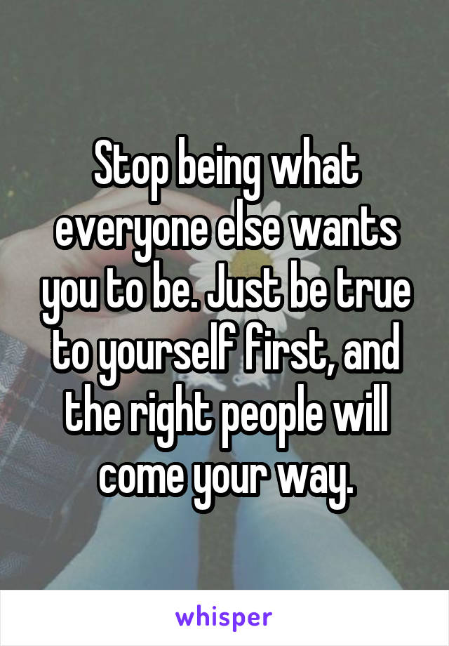 Stop being what everyone else wants you to be. Just be true to yourself first, and the right people will come your way.