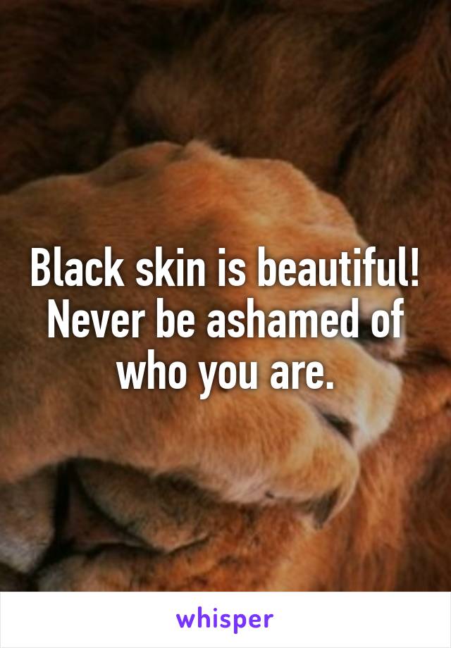 Black skin is beautiful! Never be ashamed of who you are.