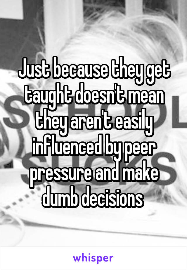 Just because they get taught doesn't mean they aren't easily influenced by peer pressure and make dumb decisions 