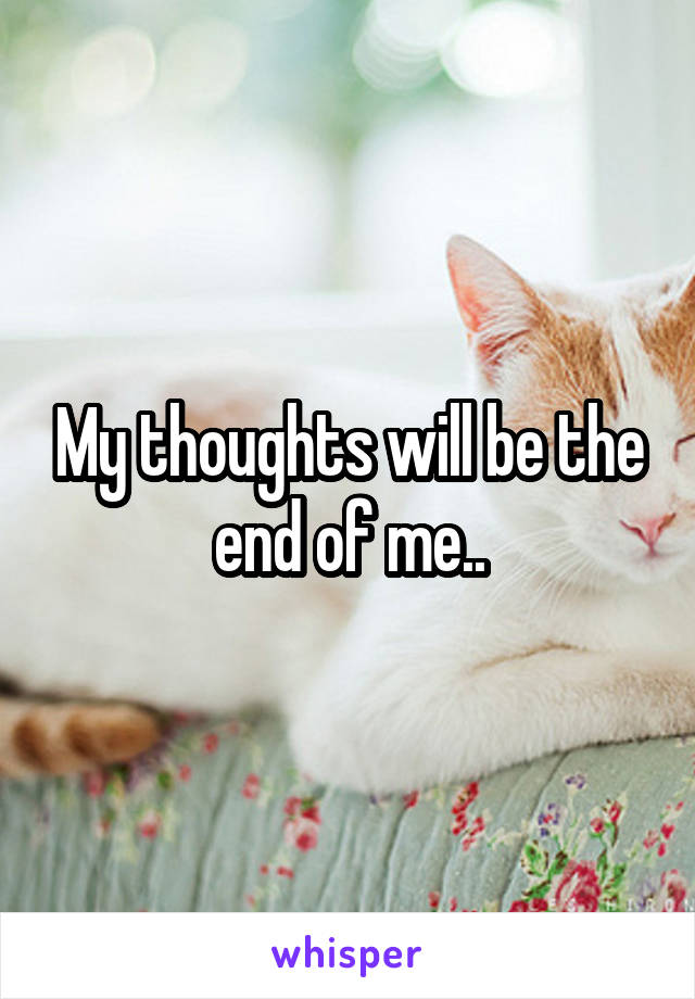 My thoughts will be the end of me..