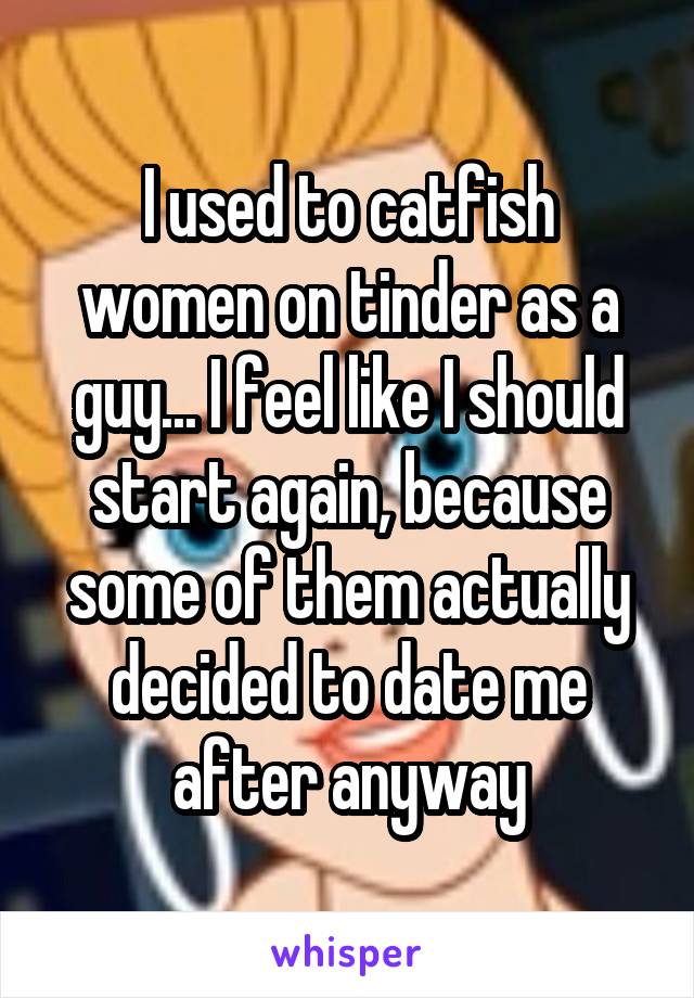 I used to catfish women on tinder as a guy... I feel like I should start again, because some of them actually decided to date me after anyway