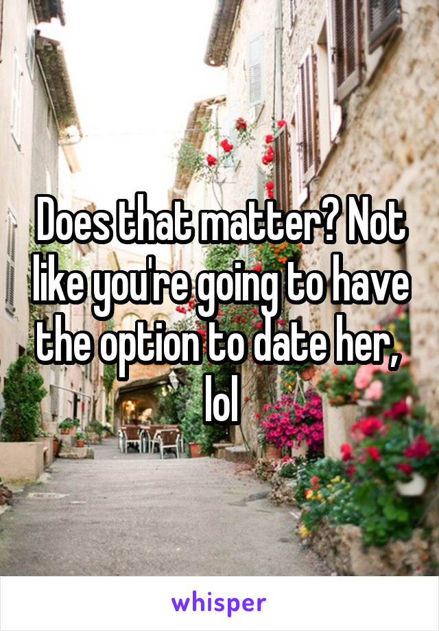 Does that matter? Not like you're going to have the option to date her,  lol