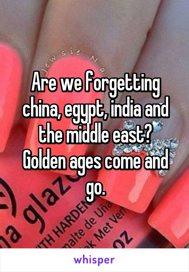 Are we forgetting china, egypt, india and the middle east?
Golden ages come and go.
