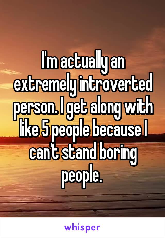 I'm actually an extremely introverted person. I get along with like 5 people because I can't stand boring people. 