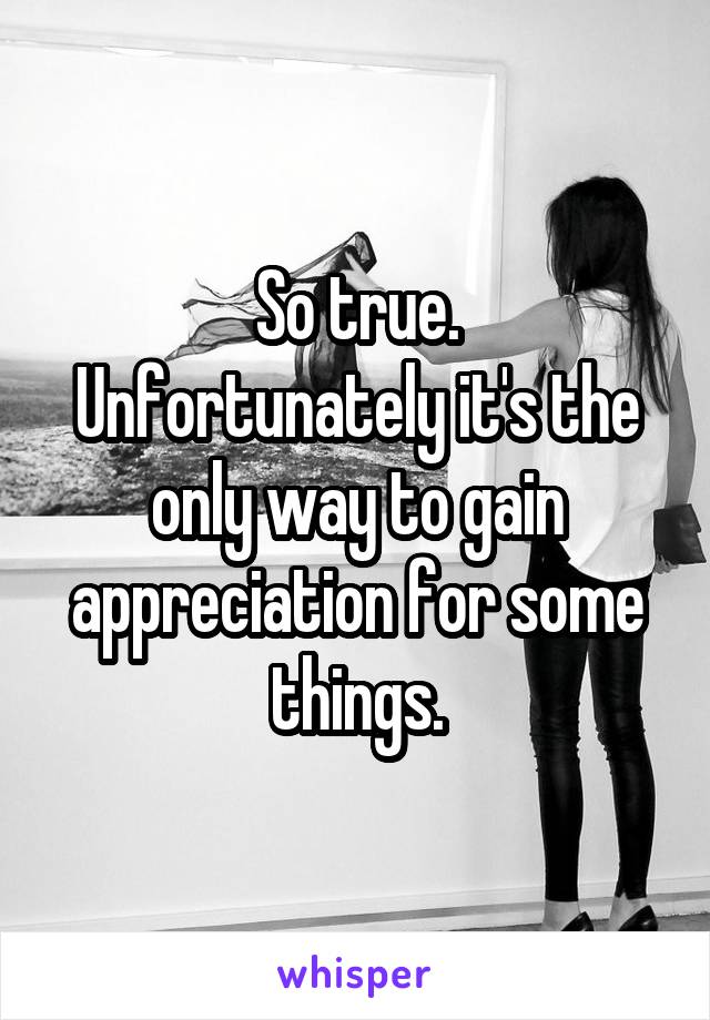 So true.
Unfortunately it's the only way to gain appreciation for some things.