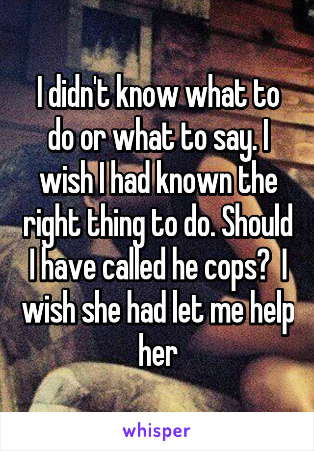 I didn't know what to do or what to say. I wish I had known the right thing to do. Should I have called he cops?  I wish she had let me help her