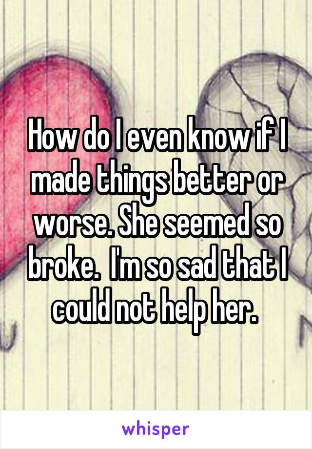 How do I even know if I made things better or worse. She seemed so broke.  I'm so sad that I could not help her. 
