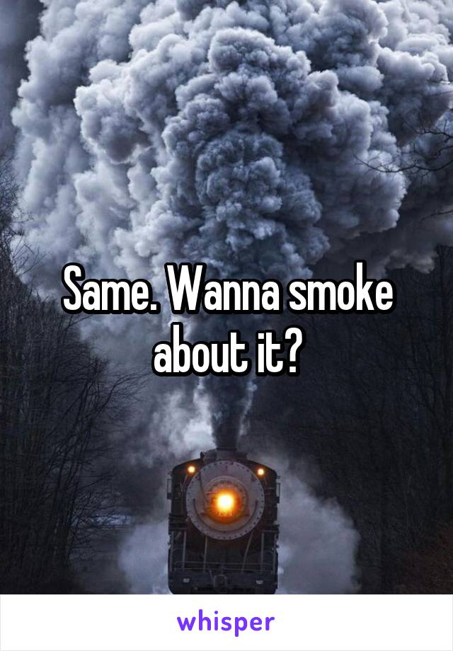Same. Wanna smoke about it?