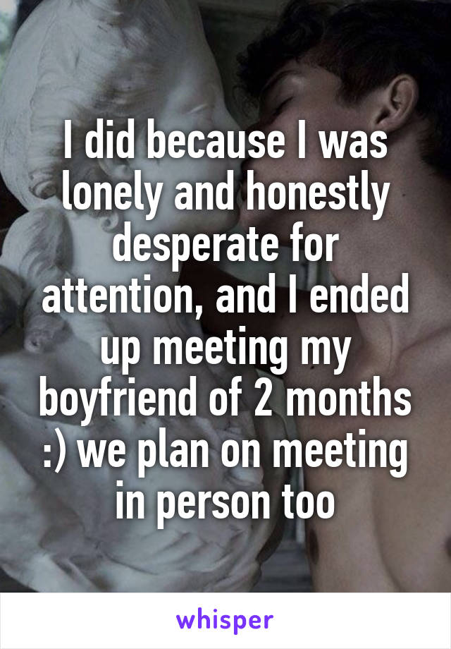 I did because I was lonely and honestly desperate for attention, and I ended up meeting my boyfriend of 2 months :) we plan on meeting in person too