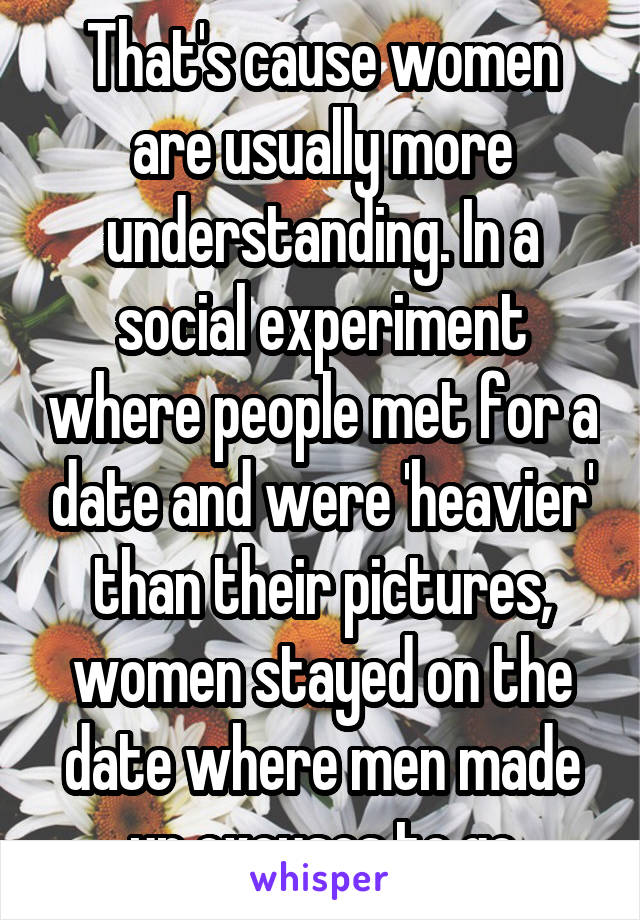 That's cause women are usually more understanding. In a social experiment where people met for a date and were 'heavier' than their pictures, women stayed on the date where men made up excuses to go