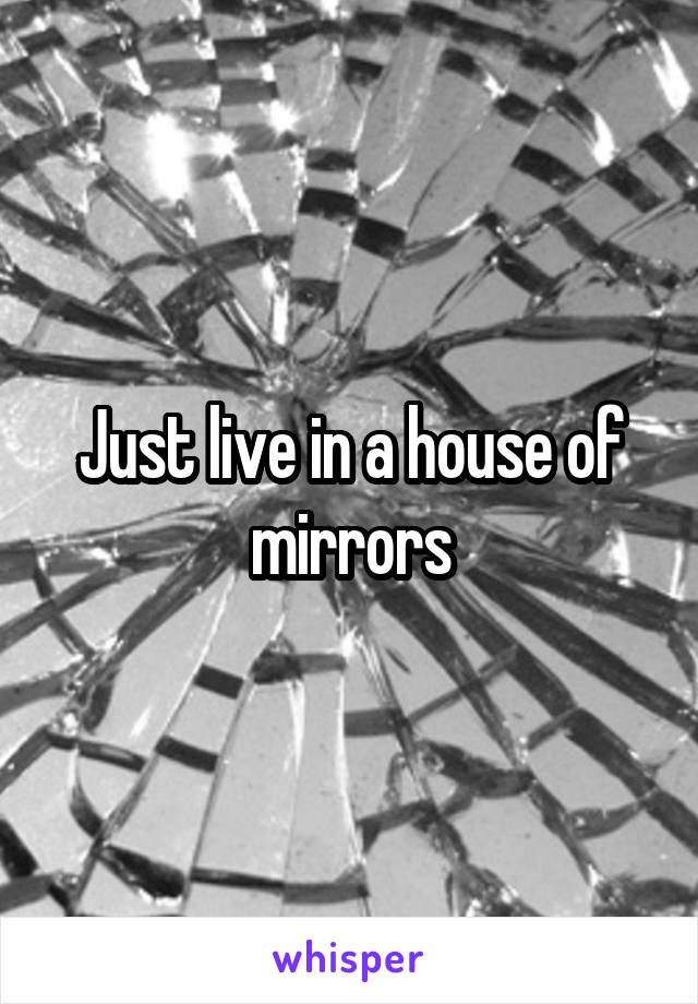 Just live in a house of mirrors