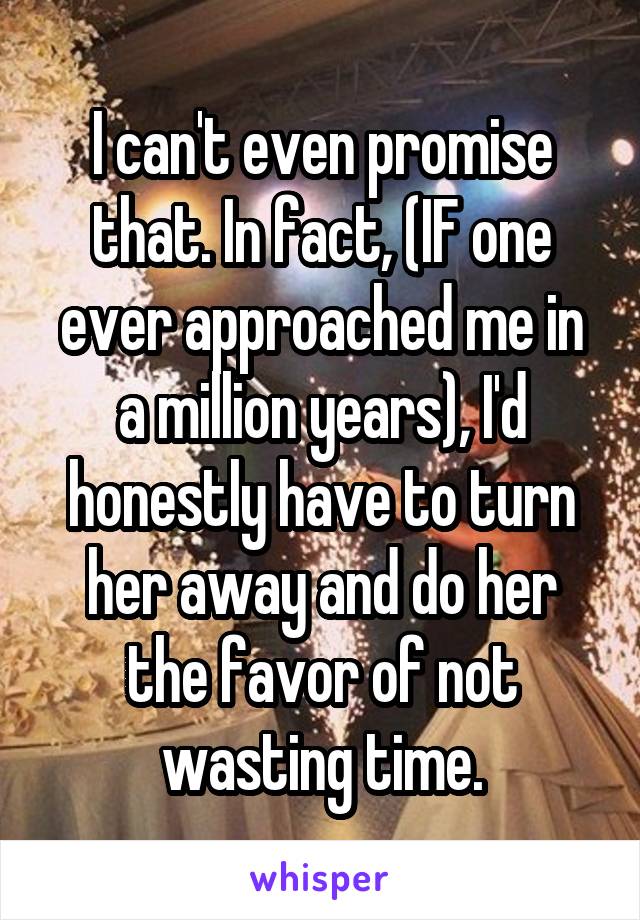I can't even promise that. In fact, (IF one ever approached me in a million years), I'd honestly have to turn her away and do her the favor of not wasting time.