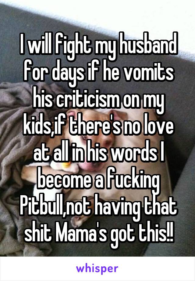 I will fight my husband for days if he vomits his criticism on my kids,if there's no love at all in his words I become a fucking Pitbull,not having that shit Mama's got this!!