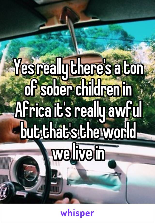 Yes really there's a ton of sober children in Africa it's really awful but that's the world we live in