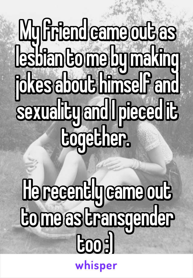 My friend came out as lesbian to me by making jokes about himself and sexuality and I pieced it together. 

He recently came out to me as transgender too :) 