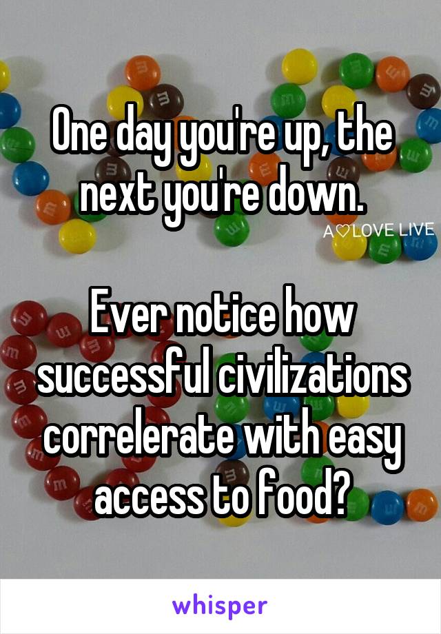 One day you're up, the next you're down.

Ever notice how successful civilizations correlerate with easy access to food?