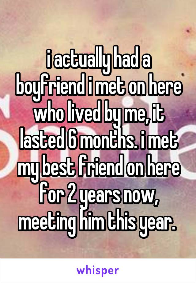 i actually had a boyfriend i met on here who lived by me, it lasted 6 months. i met my best friend on here for 2 years now, meeting him this year. 