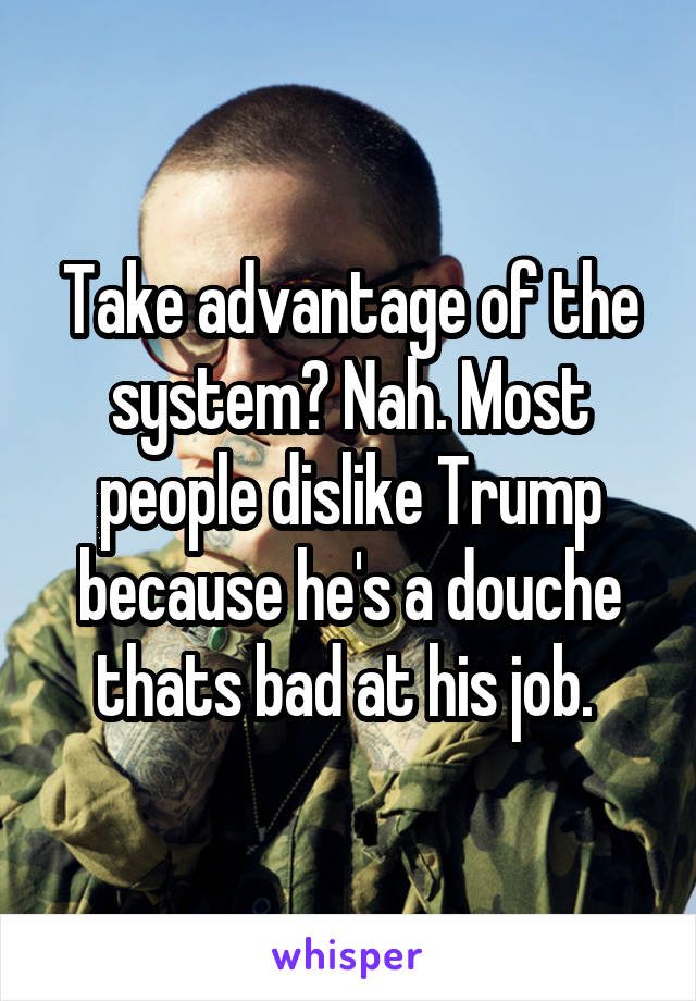 Take advantage of the system? Nah. Most people dislike Trump because he's a douche thats bad at his job. 