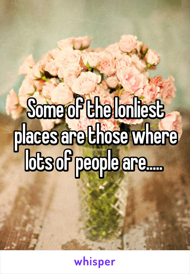 Some of the lonliest places are those where lots of people are..... 