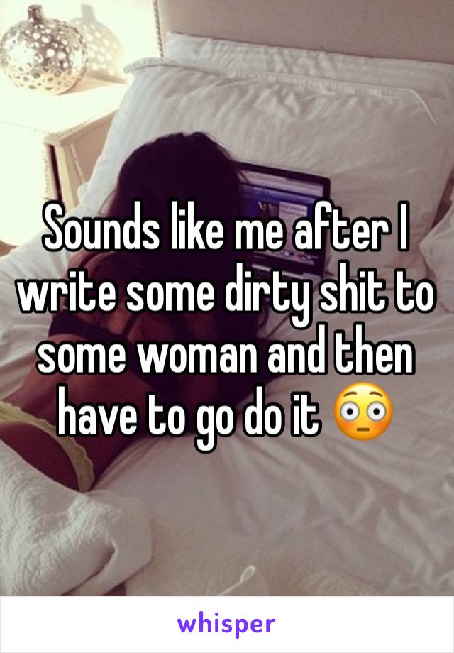 Sounds like me after I write some dirty shit to some woman and then have to go do it 😳