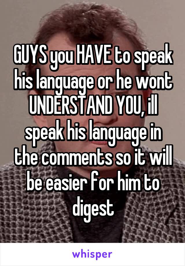 GUYS you HAVE to speak his language or he wont UNDERSTAND YOU, ill speak his language in the comments so it will be easier for him to digest