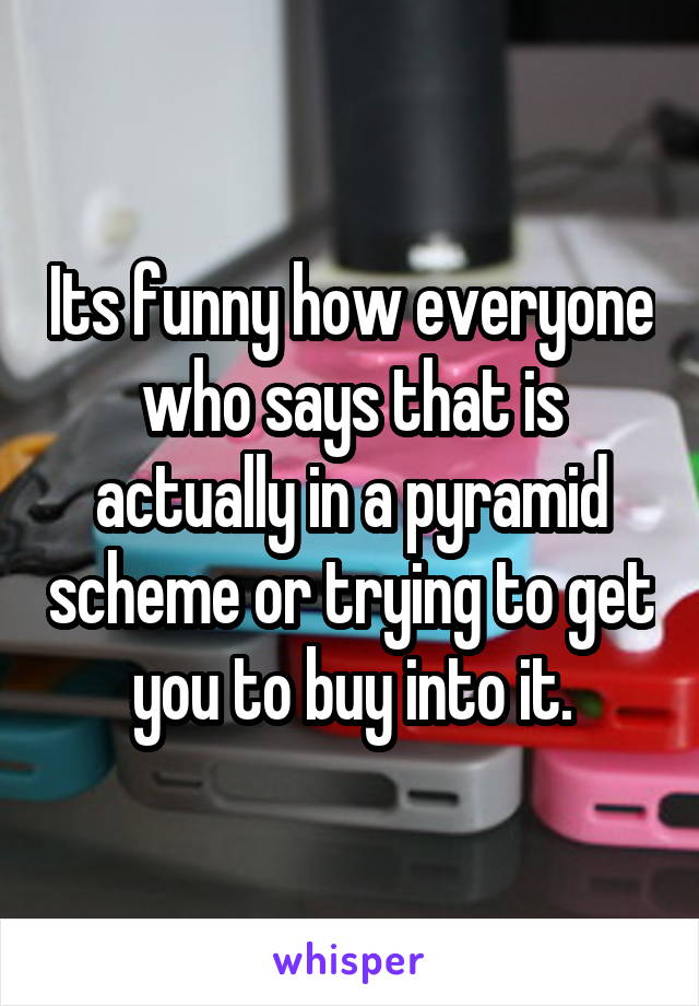 Its funny how everyone who says that is actually in a pyramid scheme or trying to get you to buy into it.