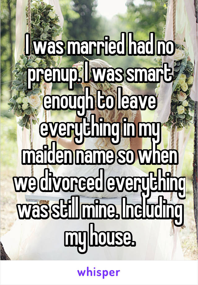 I was married had no prenup. I was smart enough to leave everything in my maiden name so when we divorced everything was still mine. Including my house.