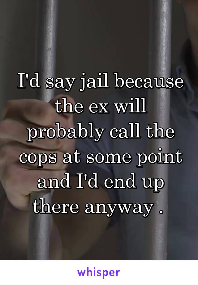 I'd say jail because the ex will probably call the cops at some point and I'd end up there anyway . 