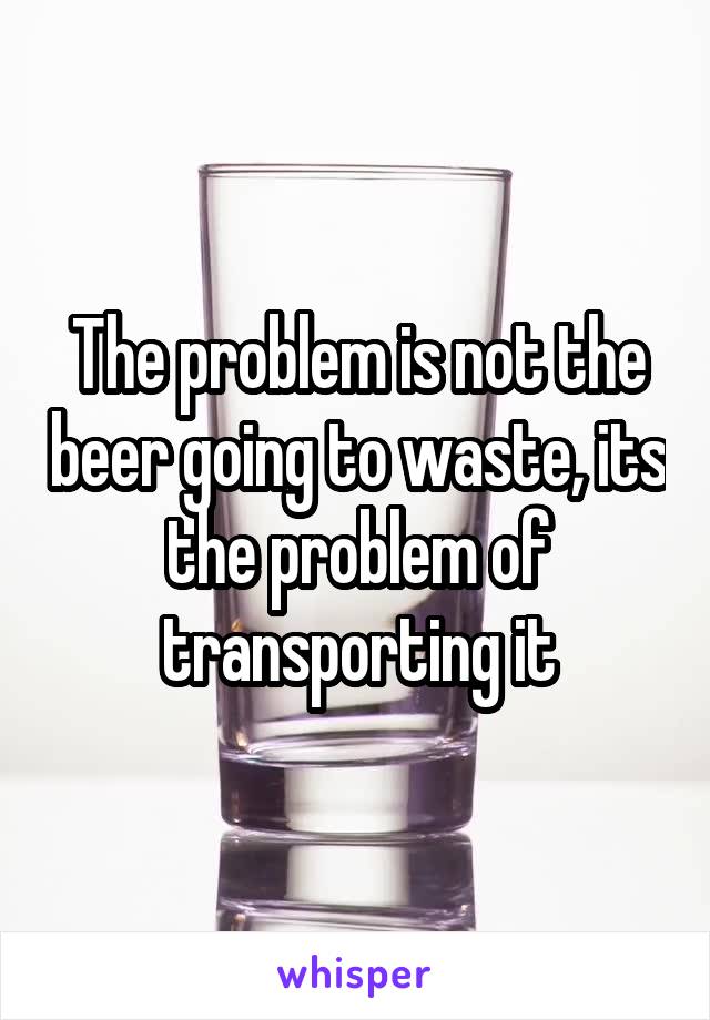 The problem is not the beer going to waste, its the problem of transporting it