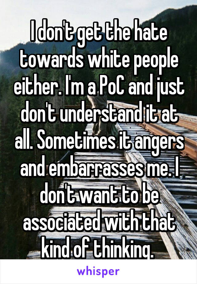 I don't get the hate towards white people either. I'm a PoC and just don't understand it at all. Sometimes it angers and embarrasses me. I don't want to be associated with that kind of thinking. 