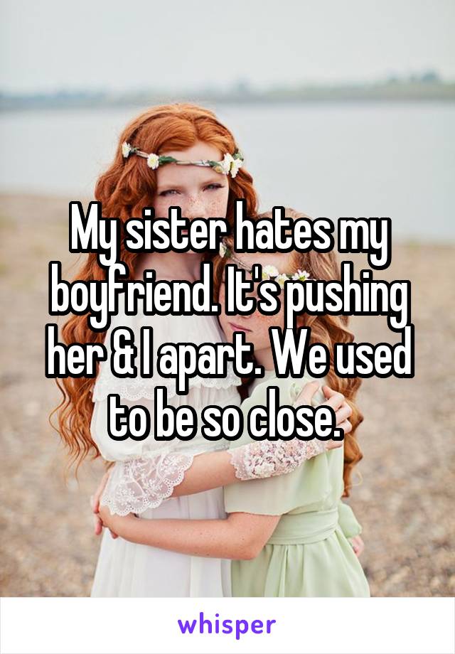 My sister hates my boyfriend. It's pushing her & I apart. We used to be so close. 