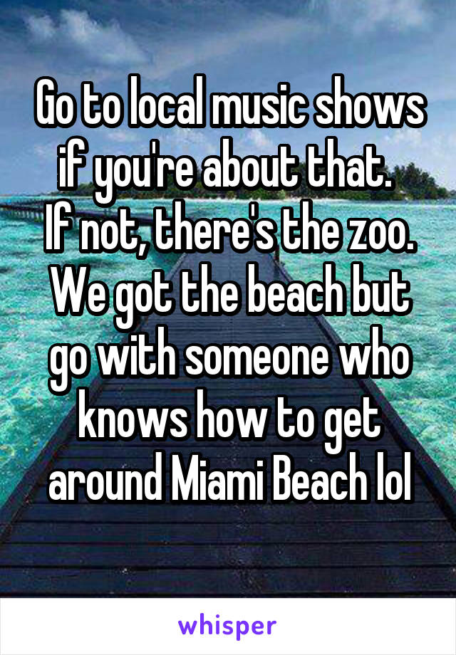 Go to local music shows if you're about that. 
If not, there's the zoo.
We got the beach but go with someone who knows how to get around Miami Beach lol

