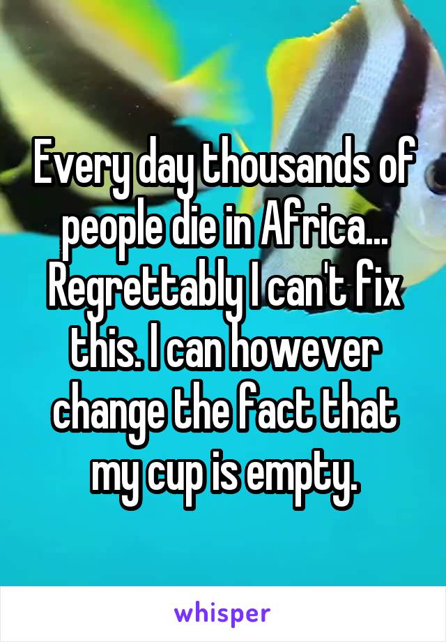 Every day thousands of people die in Africa... Regrettably I can't fix this. I can however change the fact that my cup is empty.