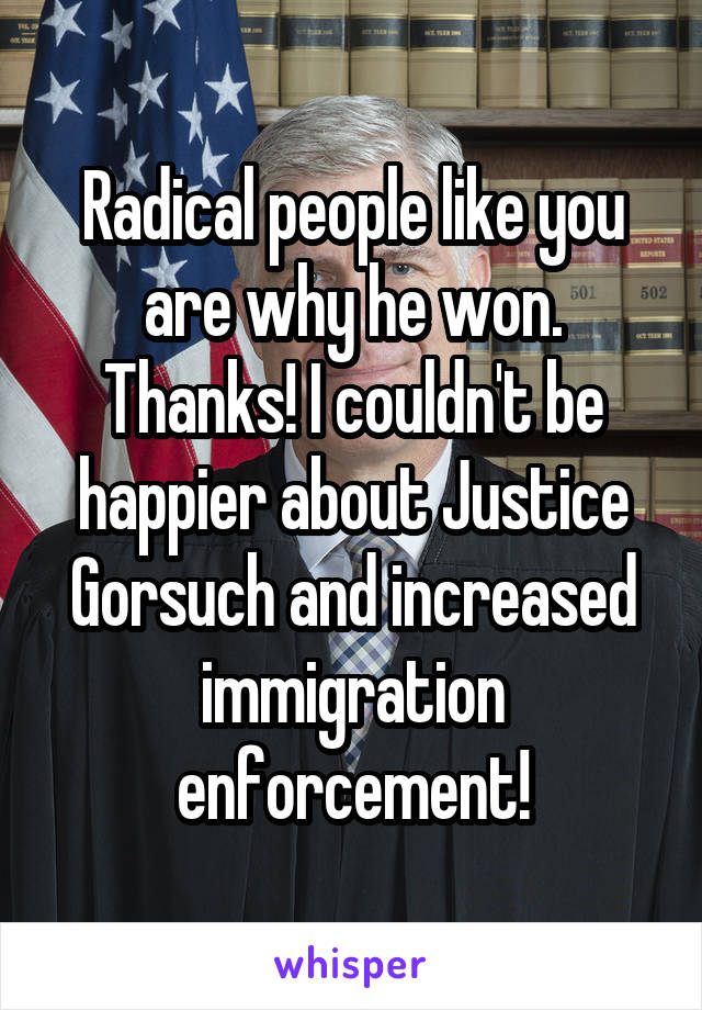 Radical people like you are why he won. Thanks! I couldn't be happier about Justice Gorsuch and increased immigration enforcement!