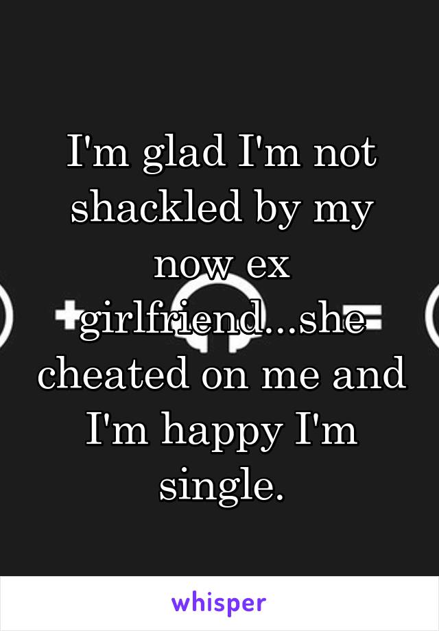I'm glad I'm not shackled by my now ex girlfriend...she cheated on me and I'm happy I'm single.